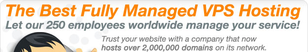 The Best Fully Managed VPS Hosting! Let Our 250 employees worldwide manage your service! Trust your website with a company that now hosts over 2,000,000 domains on its network.